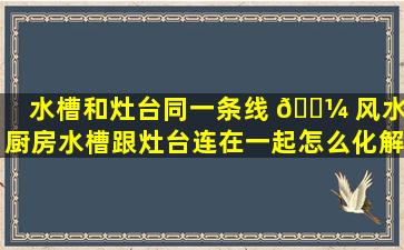 水槽和灶台同一条线 🐼 风水(厨房水槽跟灶台连在一起怎么化解)